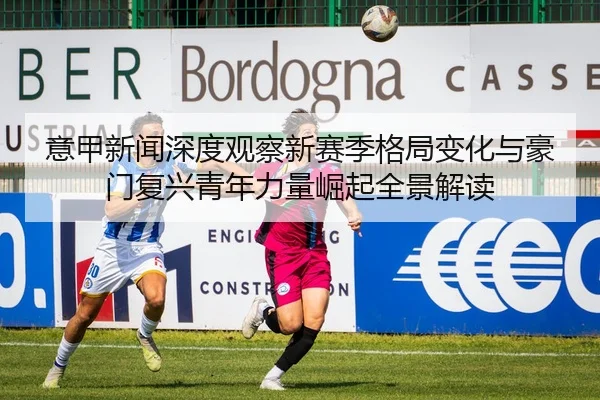 意甲新闻深度观察新赛季格局变化与豪门复兴青年力量崛起全景解读